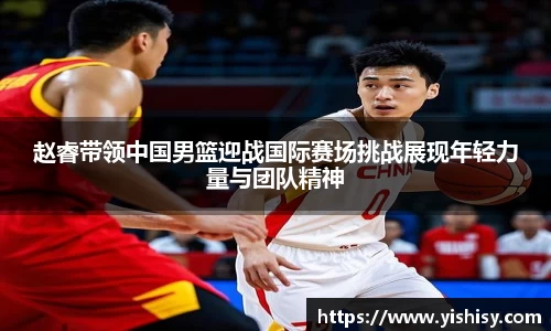 赵睿带领中国男篮迎战国际赛场挑战展现年轻力量与团队精神