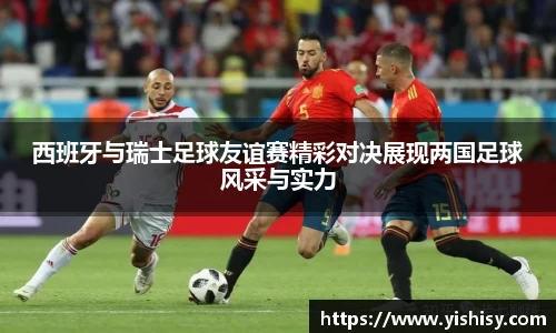 西班牙与瑞士足球友谊赛精彩对决展现两国足球风采与实力