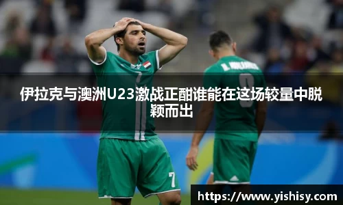 伊拉克与澳洲U23激战正酣谁能在这场较量中脱颖而出